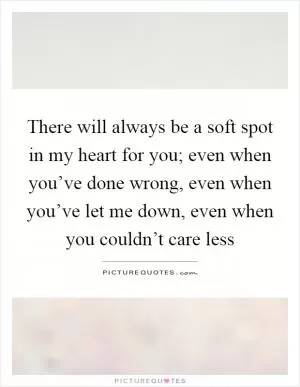 There will always be a soft spot in my heart for you; even when you’ve done wrong, even when you’ve let me down, even when you couldn’t care less Picture Quote #1
