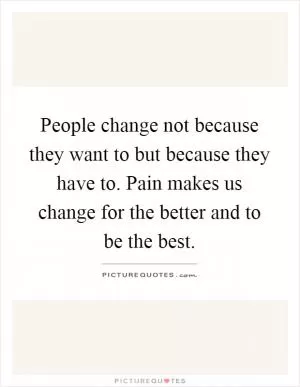 People change not because they want to but because they have to. Pain makes us change for the better and to be the best Picture Quote #1
