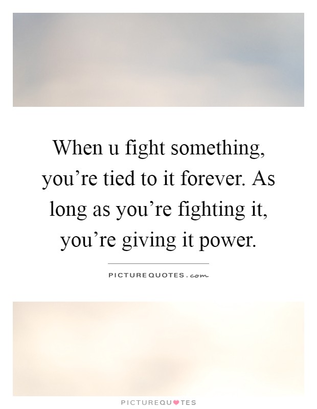 When u fight something, you're tied to it forever. As long as you're fighting it, you're giving it power Picture Quote #1