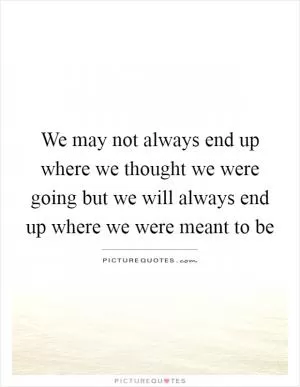We may not always end up where we thought we were going but we will always end up where we were meant to be Picture Quote #1