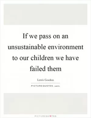 If we pass on an unsustainable environment to our children we have failed them Picture Quote #1
