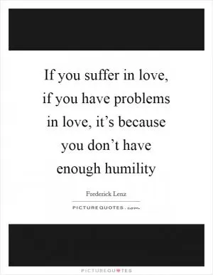 If you suffer in love, if you have problems in love, it’s because you don’t have enough humility Picture Quote #1