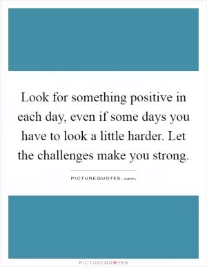 Look for something positive in each day, even if some days you have to look a little harder. Let the challenges make you strong Picture Quote #1