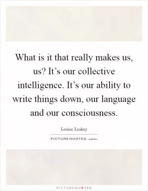 What is it that really makes us, us? It’s our collective intelligence. It’s our ability to write things down, our language and our consciousness Picture Quote #1