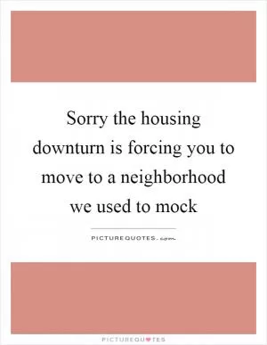 Sorry the housing downturn is forcing you to move to a neighborhood we used to mock Picture Quote #1