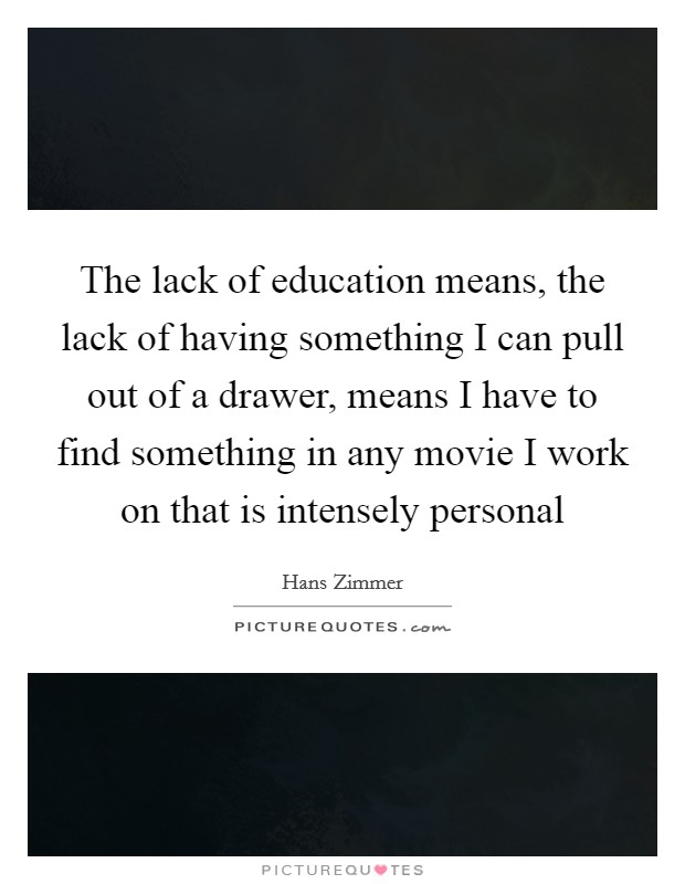The lack of education means, the lack of having something I can pull out of a drawer, means I have to find something in any movie I work on that is intensely personal Picture Quote #1