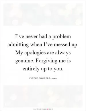 I’ve never had a problem admitting when I’ve messed up. My apologies are always genuine. Forgiving me is entirely up to you Picture Quote #1