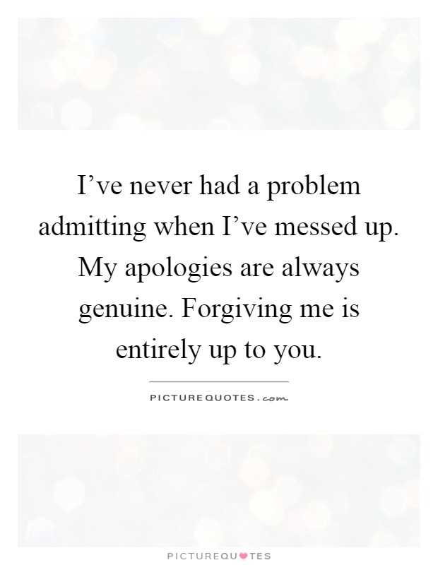 I've never had a problem admitting when I've messed up. My apologies are always genuine. Forgiving me is entirely up to you Picture Quote #1