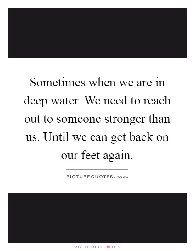 Sometimes when we are in deep water. We need to reach out to someone stronger than us. Until we can get back on our feet again Picture Quote #1