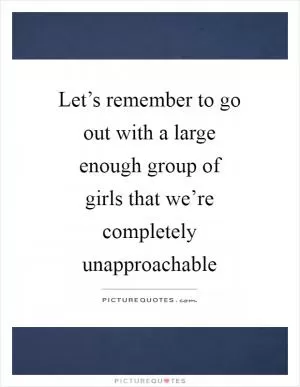 Let’s remember to go out with a large enough group of girls that we’re completely unapproachable Picture Quote #1