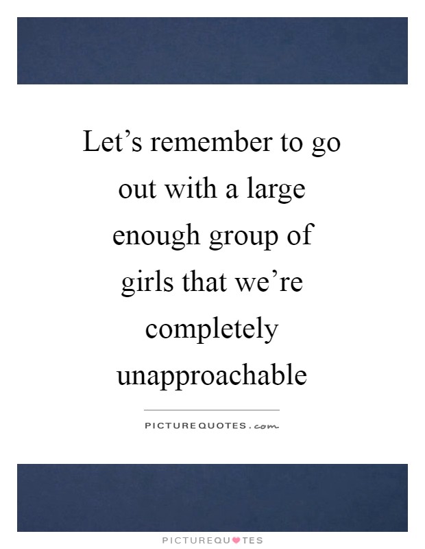 Let's remember to go out with a large enough group of girls that we're completely unapproachable Picture Quote #1