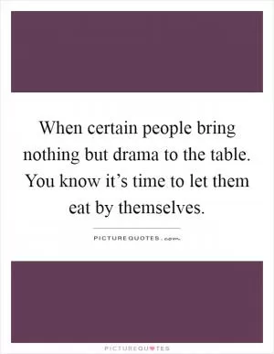 When certain people bring nothing but drama to the table. You know it’s time to let them eat by themselves Picture Quote #1