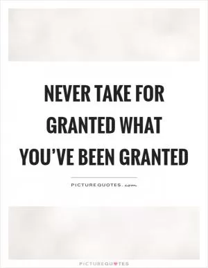 Never take for granted what you’ve been granted Picture Quote #1