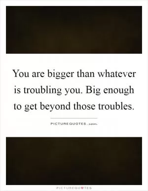 You are bigger than whatever is troubling you. Big enough to get beyond those troubles Picture Quote #1
