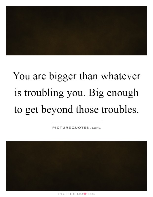 You are bigger than whatever is troubling you. Big enough to get beyond those troubles Picture Quote #1