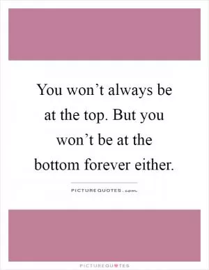 You won’t always be at the top. But you won’t be at the bottom forever either Picture Quote #1