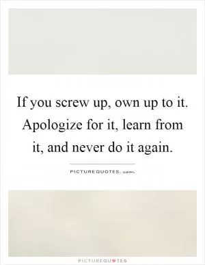 If you screw up, own up to it. Apologize for it, learn from it, and never do it again Picture Quote #1
