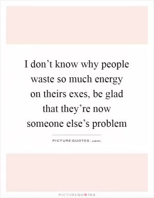I don’t know why people waste so much energy on theirs exes, be glad that they’re now someone else’s problem Picture Quote #1