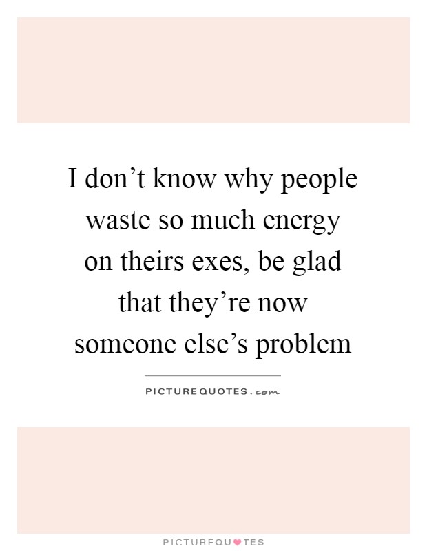 I don't know why people waste so much energy on theirs exes, be glad that they're now someone else's problem Picture Quote #1