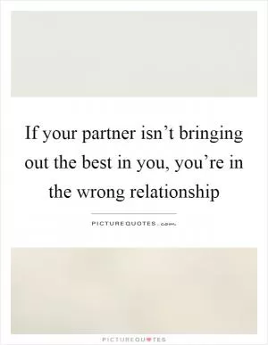 If your partner isn’t bringing out the best in you, you’re in the wrong relationship Picture Quote #1