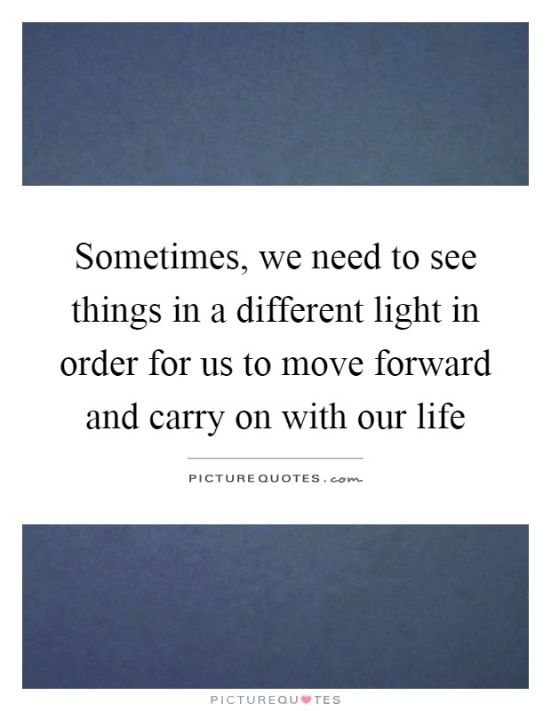 Sometimes, we need to see things in a different light in order for us to move forward and carry on with our life Picture Quote #1