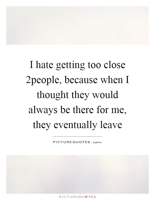 I hate getting too close 2people, because when I thought they would always be there for me, they eventually leave Picture Quote #1
