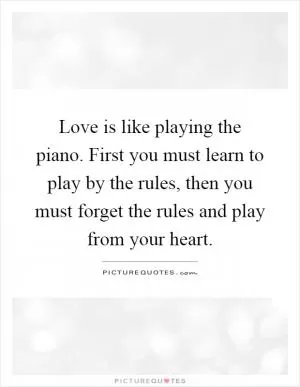 Love is like playing the piano. First you must learn to play by the rules, then you must forget the rules and play from your heart Picture Quote #1