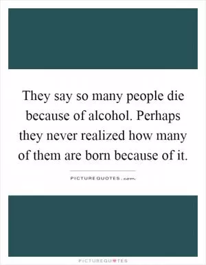 They say so many people die because of alcohol. Perhaps they never realized how many of them are born because of it Picture Quote #1