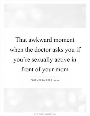 That awkward moment when the doctor asks you if you’re sexually active in front of your mom Picture Quote #1