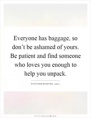 Everyone has baggage, so don’t be ashamed of yours. Be patient and find someone who loves you enough to help you unpack Picture Quote #1