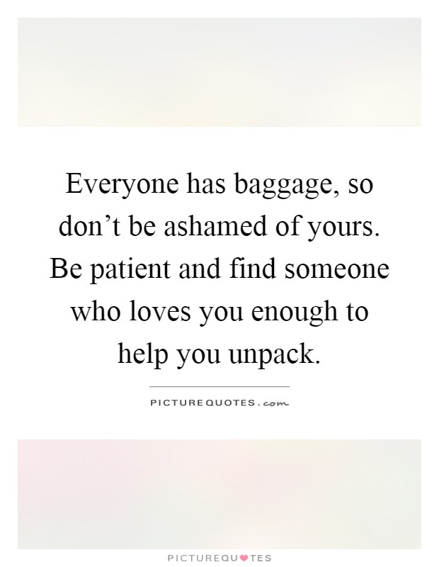 Everyone has baggage, so don't be ashamed of yours. Be patient and find someone who loves you enough to help you unpack Picture Quote #1