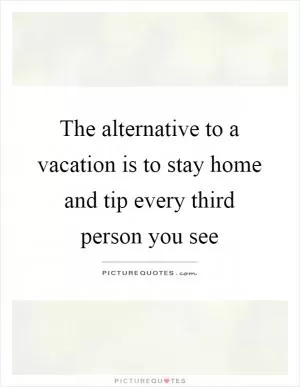 The alternative to a vacation is to stay home and tip every third person you see Picture Quote #1