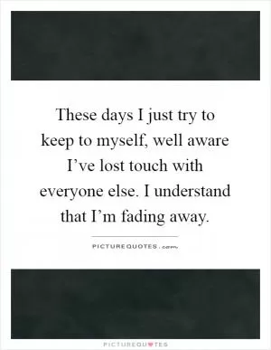 These days I just try to keep to myself, well aware I’ve lost touch with everyone else. I understand that I’m fading away Picture Quote #1