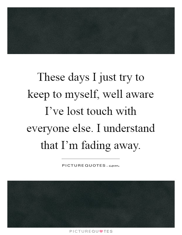 These days I just try to keep to myself, well aware I've lost touch with everyone else. I understand that I'm fading away Picture Quote #1