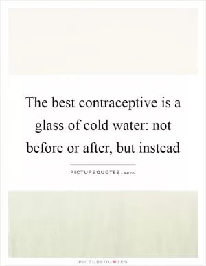 The best contraceptive is a glass of cold water: not before or after, but instead Picture Quote #1