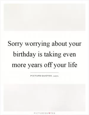 Sorry worrying about your birthday is taking even more years off your life Picture Quote #1
