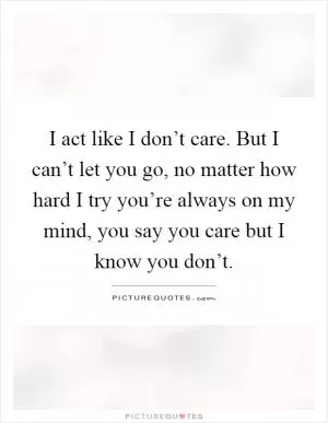 I act like I don’t care. But I can’t let you go, no matter how hard I try you’re always on my mind, you say you care but I know you don’t Picture Quote #1