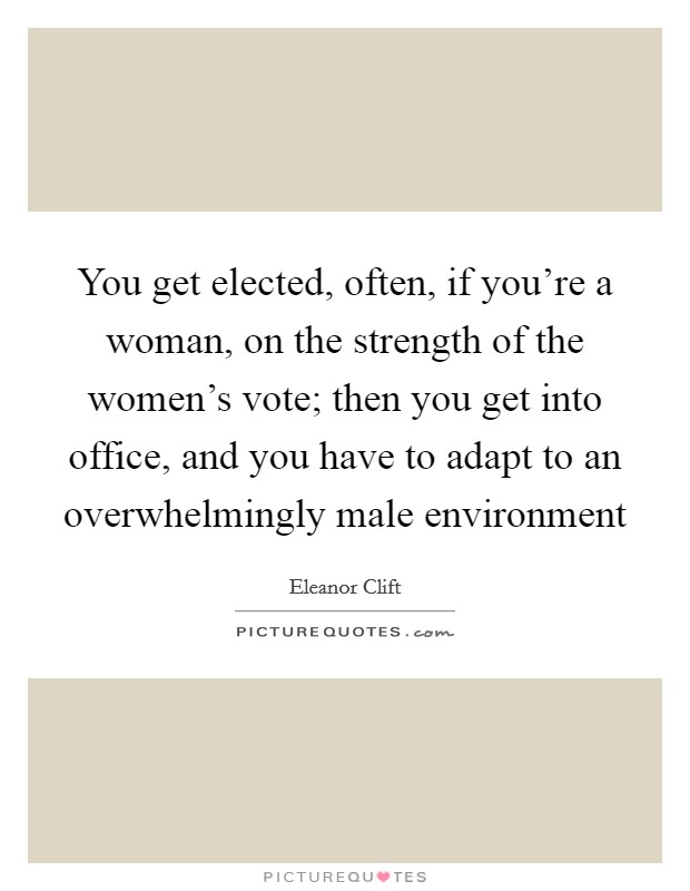 You get elected, often, if you're a woman, on the strength of the women's vote; then you get into office, and you have to adapt to an overwhelmingly male environment Picture Quote #1