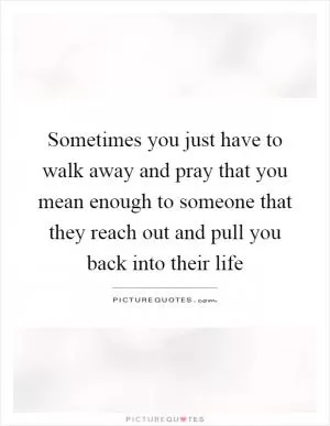 Sometimes you just have to walk away and pray that you mean enough to someone that they reach out and pull you back into their life Picture Quote #1