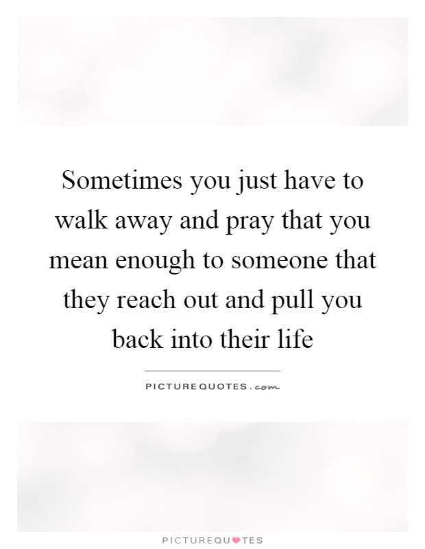 Sometimes you just have to walk away and pray that you mean enough to someone that they reach out and pull you back into their life Picture Quote #1