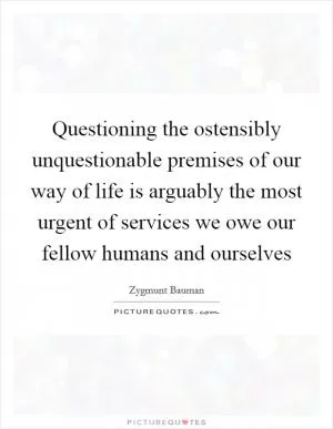 Questioning the ostensibly unquestionable premises of our way of life is arguably the most urgent of services we owe our fellow humans and ourselves Picture Quote #1