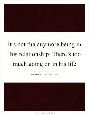 It’s not fun anymore being in this relationship: There’s too much going on in his life Picture Quote #1