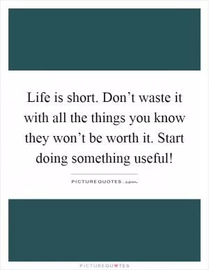 Life is short. Don’t waste it with all the things you know they won’t be worth it. Start doing something useful! Picture Quote #1