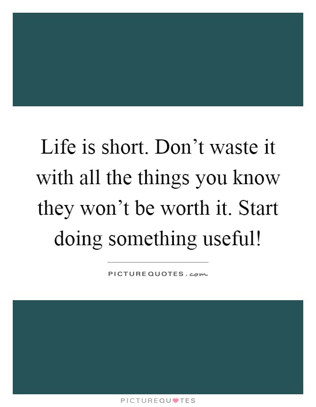 Life is short. Don't waste it with all the things you know they won't be worth it. Start doing something useful! Picture Quote #1