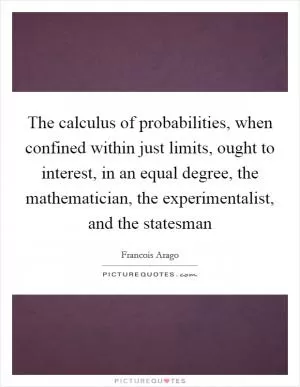 The calculus of probabilities, when confined within just limits, ought to interest, in an equal degree, the mathematician, the experimentalist, and the statesman Picture Quote #1