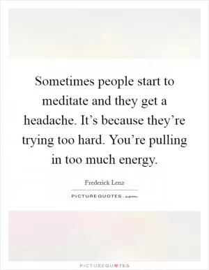 Sometimes people start to meditate and they get a headache. It’s because they’re trying too hard. You’re pulling in too much energy Picture Quote #1