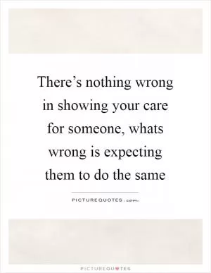 There’s nothing wrong in showing your care for someone, whats wrong is expecting them to do the same Picture Quote #1