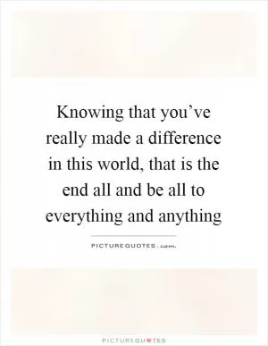 Knowing that you’ve really made a difference in this world, that is the end all and be all to everything and anything Picture Quote #1