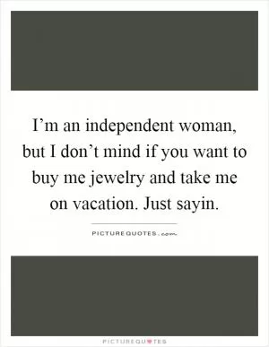 I’m an independent woman, but I don’t mind if you want to buy me jewelry and take me on vacation. Just sayin Picture Quote #1