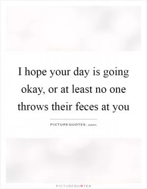 I hope your day is going okay, or at least no one throws their feces at you Picture Quote #1